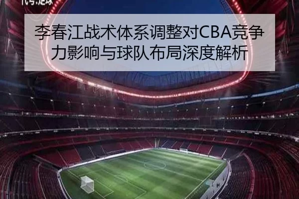 李春江战术体系调整对CBA竞争力影响与球队布局深度解析