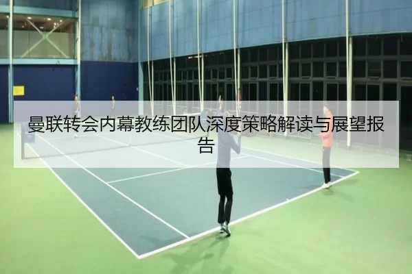 曼联转会内幕教练团队深度策略解读与展望报告