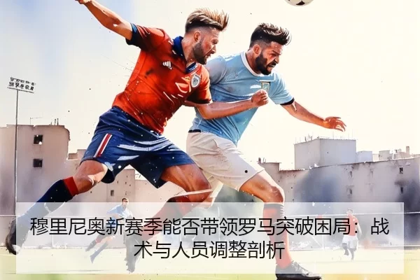 穆里尼奥新赛季能否带领罗马突破困局：战术与人员调整剖析